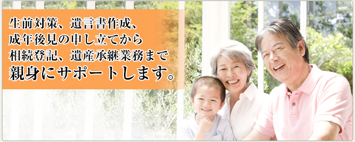 遺言書作成、成年後見の申立てから相続登記、遺産承継業務まで親身にサポートします。